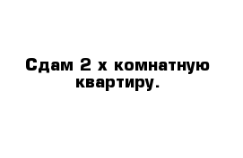 Сдам 2-х комнатную квартиру.